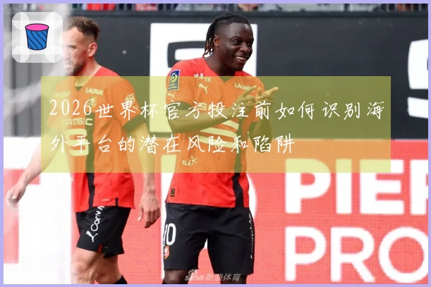 2026世界杯官方投注前如何识别海外平台的潜在风险和陷阱